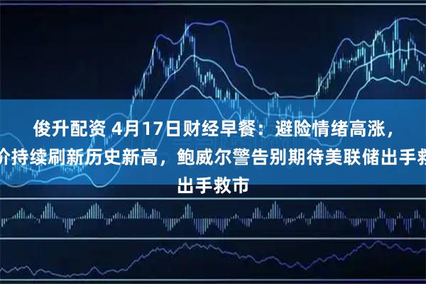 俊升配资 4月17日财经早餐：避险情绪高涨，金价持续刷新历史新高，鲍威尔警告别期待美联储出手救市