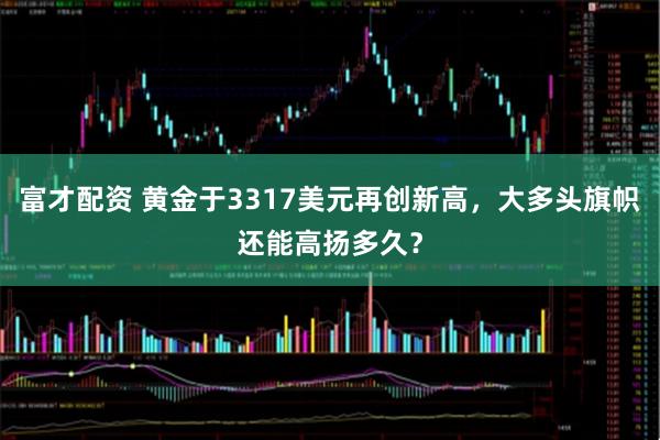 富才配资 黄金于3317美元再创新高，大多头旗帜还能高扬多久？