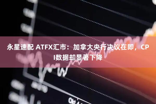 永星速配 ATFX汇市：加拿大央行决议在即，CPI数据却显著下降