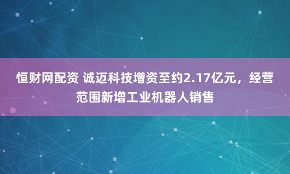 恒财网配资 诚迈科技增资至约2.17亿元，经营范围新增工业机器人销售