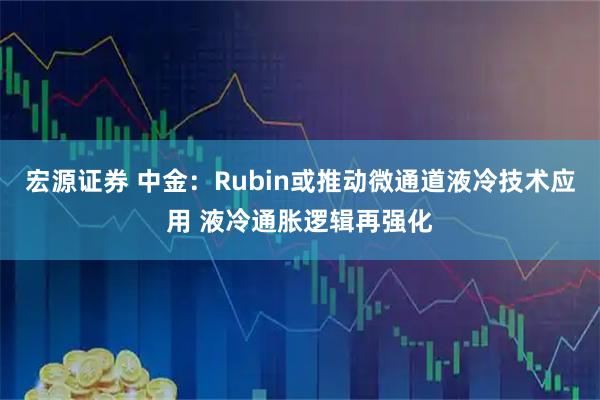 宏源证券 中金：Rubin或推动微通道液冷技术应用 液冷通胀逻辑再强化