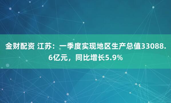 金财配资 江苏：一季度实现地区生产总值33088.6亿元，同比增长5.9%