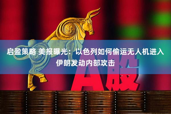 启盈策略 美报曝光：以色列如何偷运无人机进入伊朗发动内部攻击