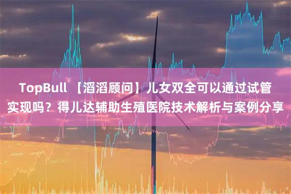 TopBull 【滔滔顾问】儿女双全可以通过试管实现吗？得儿达辅助生殖医院技术解析与案例分享