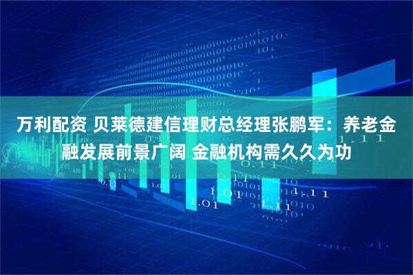 万利配资 贝莱德建信理财总经理张鹏军：养老金融发展前景广阔 金融机构需久久为功