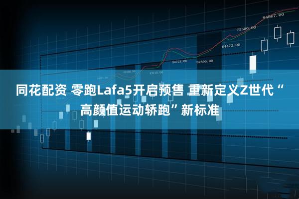同花配资 零跑Lafa5开启预售 重新定义Z世代“高颜值运动轿跑”新标准