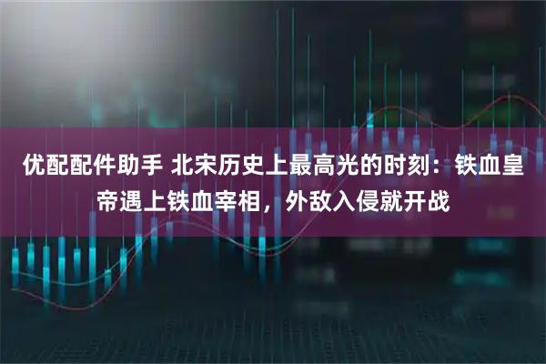 优配配件助手 北宋历史上最高光的时刻：铁血皇帝遇上铁血宰相，外敌入侵就开战
