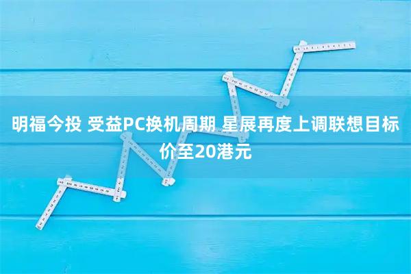 明福今投 受益PC换机周期 星展再度上调联想目标价至20港元