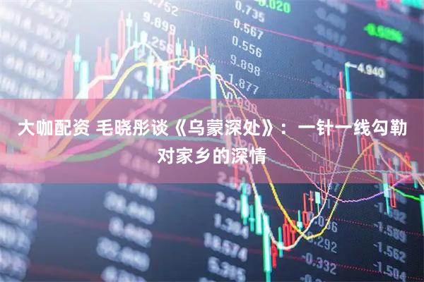 大咖配资 毛晓彤谈《乌蒙深处》：一针一线勾勒对家乡的深情