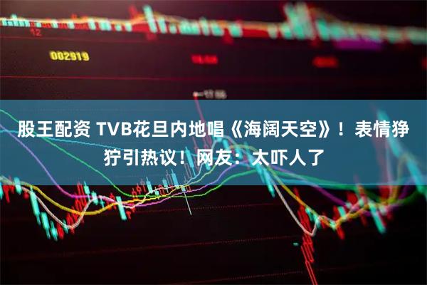 股王配资 TVB花旦内地唱《海阔天空》！表情狰狞引热议！网友：太吓人了