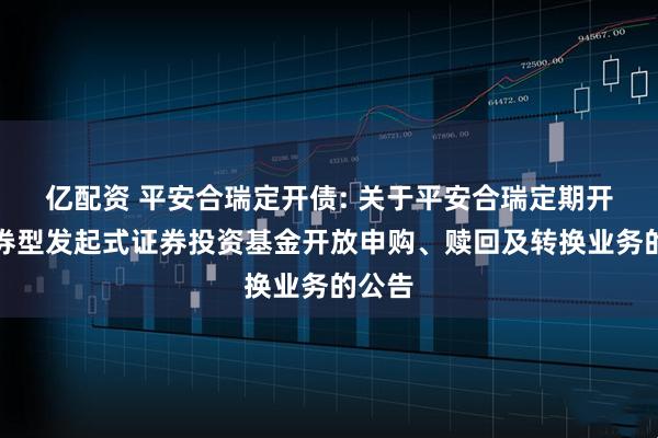 亿配资 平安合瑞定开债: 关于平安合瑞定期开放债券型发起式证券投资基金开放申购、赎回及转换业务的公告
