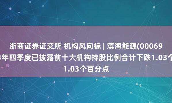 浙商证券证交所 机构风向标 | 滨海能源(000695)2024年四季度已披露前十大机构持股比例合计下跌1.03个百分点