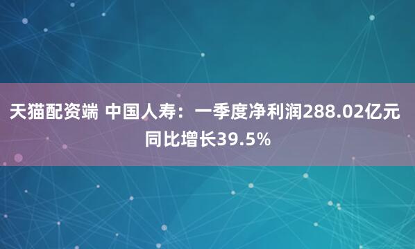 天猫配资端 中国人寿：一季度净利润288.02亿元 同比增长39.5%