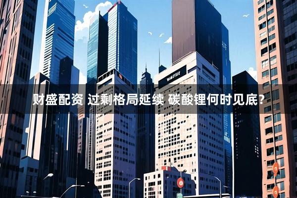 财盛配资 过剩格局延续 碳酸锂何时见底？