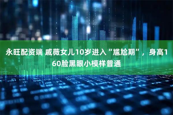 永旺配资端 戚薇女儿10岁进入“尴尬期”，身高160脸黑眼小模样普通