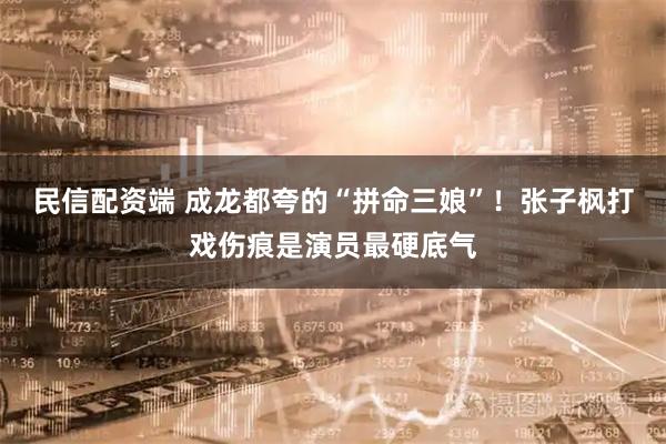 民信配资端 成龙都夸的“拼命三娘”！张子枫打戏伤痕是演员最硬底气