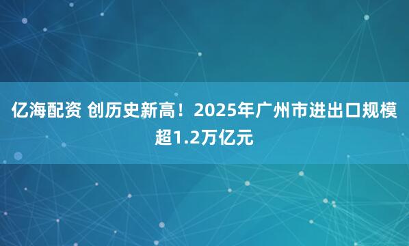 亿海配资 创历史新高！2025年广州市进出口规模超1.2万亿元