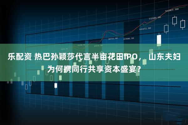 乐配资 热巴孙颖莎代言半亩花田IPO， 山东夫妇为何携同行共享资本盛宴？