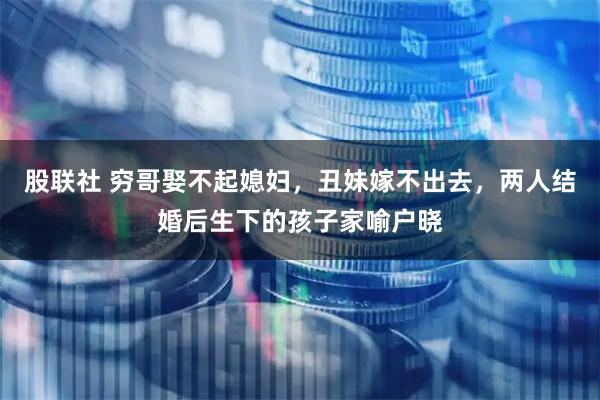 股联社 穷哥娶不起媳妇，丑妹嫁不出去，两人结婚后生下的孩子家喻户晓