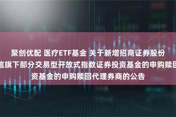 聚创优配 医疗ETF基金 关于新增招商证券股份有限公司等为建信旗下部分交易型开放式指数证券投资基金的申购赎回代理券商的公告