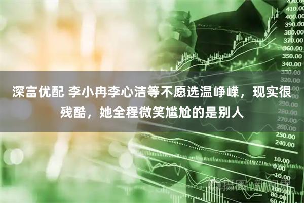 深富优配 李小冉李心洁等不愿选温峥嵘，现实很残酷，她全程微笑尴尬的是别人