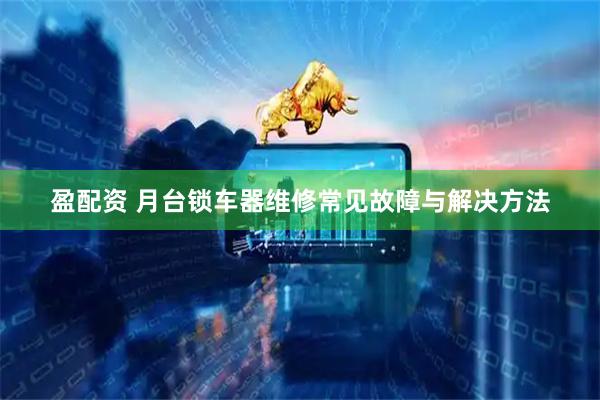 盈配资 月台锁车器维修常见故障与解决方法