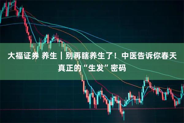 大福证券 养生｜别再瞎养生了！中医告诉你春天真正的“生发”密码