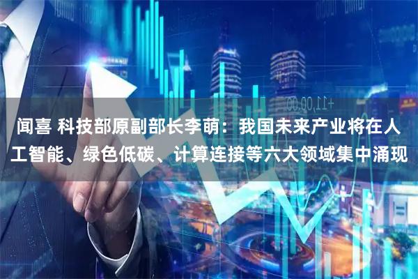 闻喜 科技部原副部长李萌：我国未来产业将在人工智能、绿色低碳、计算连接等六大领域集中涌现